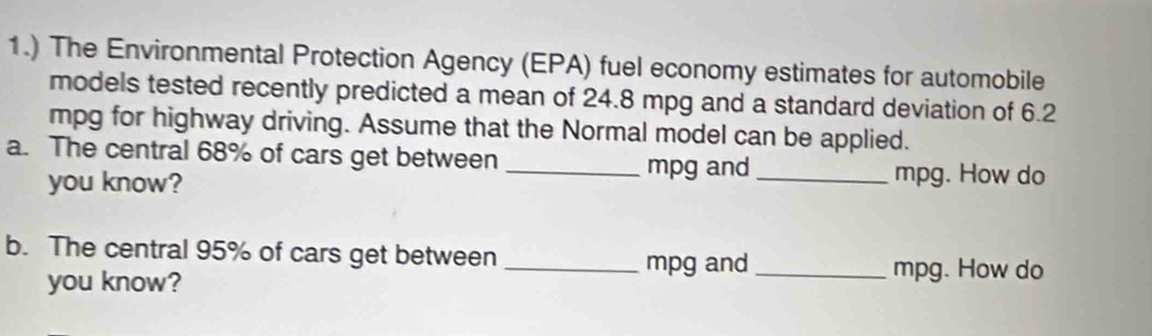 1.) The Environmental Protection Agency (EPA) fuel economy estimates for automobile 
models tested recently predicted a mean of 24.8 mpg and a standard deviation of 6.2
mpg for highway driving. Assume that the Normal model can be applied. 
a. The central 68% of cars get between_ 
you know?
mpg and _ mpg. How do 
b. The central 95% of cars get between_
mpg and _ mpg. How do 
you know?