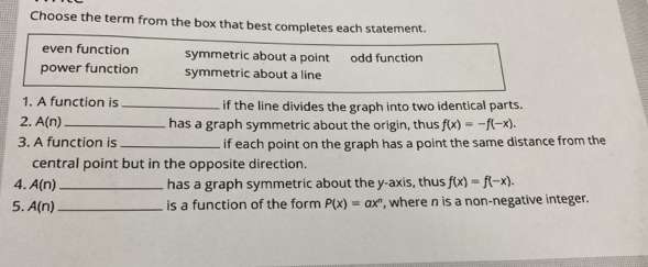 Choose the term from the box that best completes each statement.
even function symmetric about a point odd function
power function symmetric about a line
1. A function is _if the line divides the graph into two identical parts.
2. A(n) has a graph symmetric about the origin, thus f(x)=-f(-x). 
3. A function is _if each point on the graph has a point the same distance from the
central point but in the opposite direction.
4. A(n) _has a graph symmetric about the y-axis, thus f(x)=f(-x). 
5. A(n) _is a function of the form P(x)=ax^n , where n is a non-negative integer.