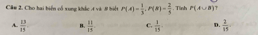 Cho hai biến cố xung khắc A và B biết P(A)= 1/3 , P(B)= 2/5 . Tinh P(A∪ B) ?
A.  13/15 .  11/15 .  1/15 .  2/15 . 
B.
C.
D.