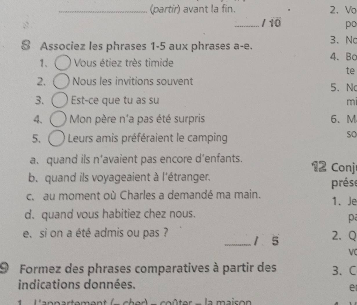 (partir) avant la fin. 2. Vo 
_/ 10 po 
8 Associez les phrases 1-5 aux phrases a-e. 
3. No 
1、 Vous étiez très timide 
4. Bo 
te 
2. Nous les invitions souvent 
5、 No 
3. Est-ce que tu as su mi 
4. Mon père n'a pas été surpris 6. M
5. Leurs amis préféraient le camping 
so 
a. quand ils n’avaient pas encore d’enfants. 12 Conj 
b. quand ils voyageaient à l'étranger. 
prése 
c. au moment où Charles a demandé ma main. 
1. Je 
d. quand vous habitiez chez nous. 
pa 
e. si on a été admis ou pas ? 2. Q 
_1 5 
VC 
9 Formez des phrases comparatives à partir des 3、 C 
indications données. 
e 
nn t - ch er - co ûter - la maison