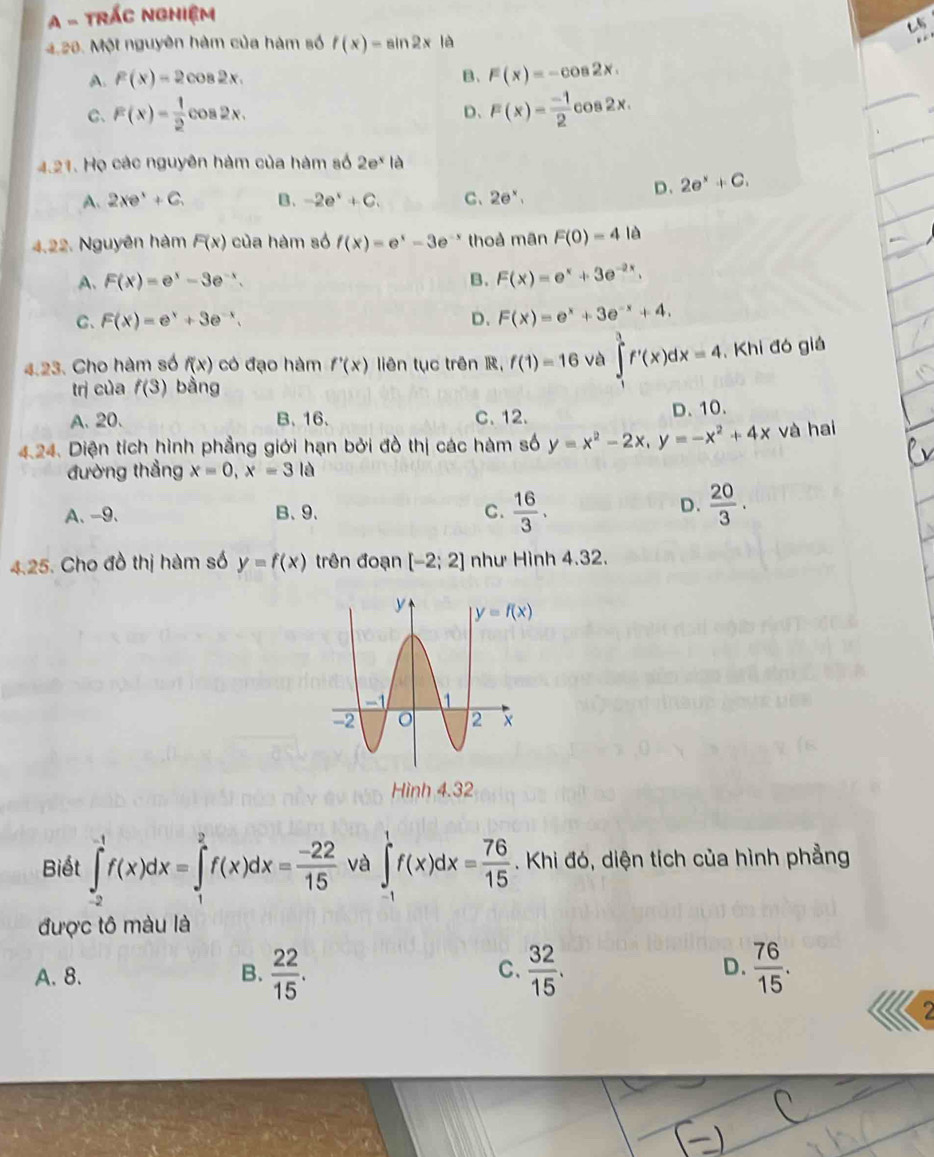 A - TRÁC NGHiệm
4.28. Một nguyên hàm của hàm số f(x)=sin 2x là
A. f(x)=2cos 2x. B、 F(x)=-cos 2x.
C、 F(x)= 1/2 cos 2x. D、 F(x)= (-1)/2  C os2x
4.21. Họ các nguyên hàm của hàm số 2e^x|e
A. 2xe^3+C. B. -2e^x+C. C、 2e^x,
D. 2e^x+C.
4.22. Nguyên hàm F(x) của hàm số f(x)=e^x-3e^(-x) thoả mãn F(0)=4 lè
A. F(x)=e^x-3e^(-x). B. F(x)=e^x+3e^(-2x).
C. F(x)=e^x+3e^(-x). D. F(x)=e^x+3e^(-x)+4.
4.23. Cho hàm số f(x) có đạo hàm f'(x) liên tục trên R, f(1)=16 và ∈tlimits _0^(1f'(x)dx=4 Khi đó giả
trị của f(3) bằng
A. 20. B、 16. C. 12. D. 10.
4.24. Diện tích hình phẳng giới hạn bởi đồ thị các hàm số y=x^2)-2x,y=-x^2+4x và hai
đường thẳng x=0,x=3 là
D.
A、-9. B、9、 C.  16/3 .  20/3 .
4.25. Cho đồ thị hàm số y=f(x) trên đoạn [-2;2] như Hình 4.32.
Biết ∈tlimits _(-2)^(-1)f(x)dx=∈tlimits _1^(2f(x)dx=frac -22)15 và ∈t _1^(1f(x)dx=frac 76)15. Khi đó, diện tích của hình phẳng
được tô màu là
A. 8. B.  22/15 .  32/15 .  76/15 .
C.
D.
2