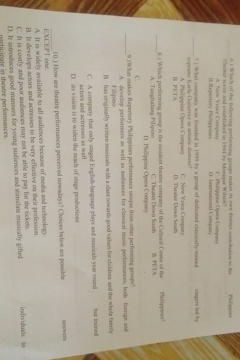 6.) Which of the following performing groups makes its own distinct contribution to the Philippine
Theater scene and established in 1944 by Monique Wilson?
A. New Voice Company C. Philippine Opera Company
B.Repertory Philippines D. International Company
_7.) What company was founded in 1999 by a group of dedicated classically-trained singers led by
soprano Karla Gutierrez as artistic distress?
A. Philippine Opera Company C. New Voice Company
B. PETA D. Theater Down South
_
8.) Which performing group is the resident theatre company of the Cultural Centre of the Philippines?
A. Tanghalang Pilipino C. Theater Down South B. PETA
D. Philippine Opera Company
C.
_
9.)What makes Repertory Philippines performance unique from other performing groups?
A. develop performers as well as audiences for classical music performances, both foreign and
Filipino
B. has originally written musicals with a slant towards good values for children and the whole family
C. A company that only staged English-language plays and musicals year round but trained
actors and actresses as well
D. its vision is to widen the reach of stage productions
_
10.) How are theatre performances perceived nowadays? Choices below are possible answers
EXCEPT one.
A. It is widely available to all audiences because of media and technology.
B. It develops actors and actresses to be very effective on their profession.
C. It is costly and poor audiences may not be able to pay for the tickets.
D. It introduces good manners for young audiences and stimulate musically gifted individuals to
narticipate in theatre performances.