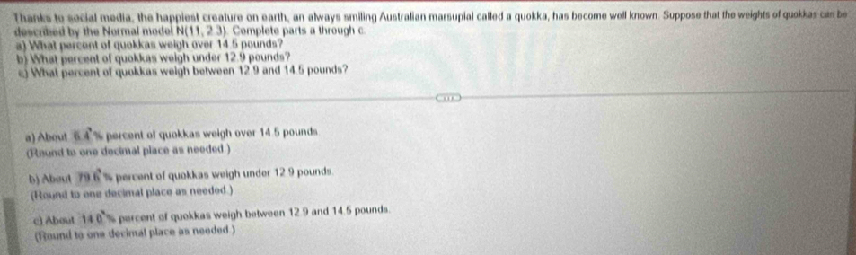 Thanks to secial media, the happiest creature on earth, an always smiling Australian marsupial called a quokka, has become well known. Suppose that the weights of quokkas can be
described by the Normal model N(11,23) Complete parts a through c
a) What percent of quokkas weigh over 14.5 pounds?
b) What percent of quokkas weigh under 12.9 pounds?
What percent of quokkas weigh between 12.9 and 14.5 pounds?
a) About 64% percent of quokkas weigh over 14.5 pounds
(Round to one decimal place as needed.)
b) About 79.6° percent of quokkas weigh under 12 9 pounds.
(Round to one decimal place as needed.)
c) About 140° percent of quokkas weigh between 12.9 and 14.5 pounds.
(Round to one decimal place as needed.)