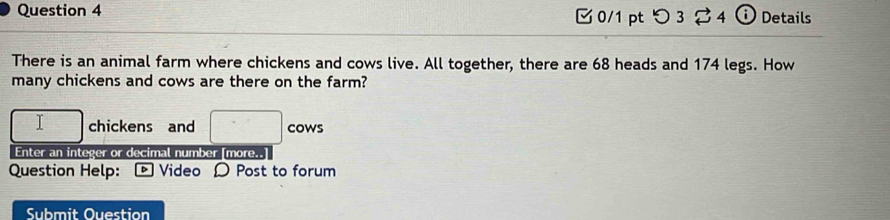 つ3 2 4 ⓘ Details 
There is an animal farm where chickens and cows live. All together, there are 68 heads and 174 legs. How 
many chickens and cows are there on the farm?
□ chickens and □ cows 
Enter an integer or decimal number [more..] 
Question Help: Video Ω Post to forum 
Submit Ouestion