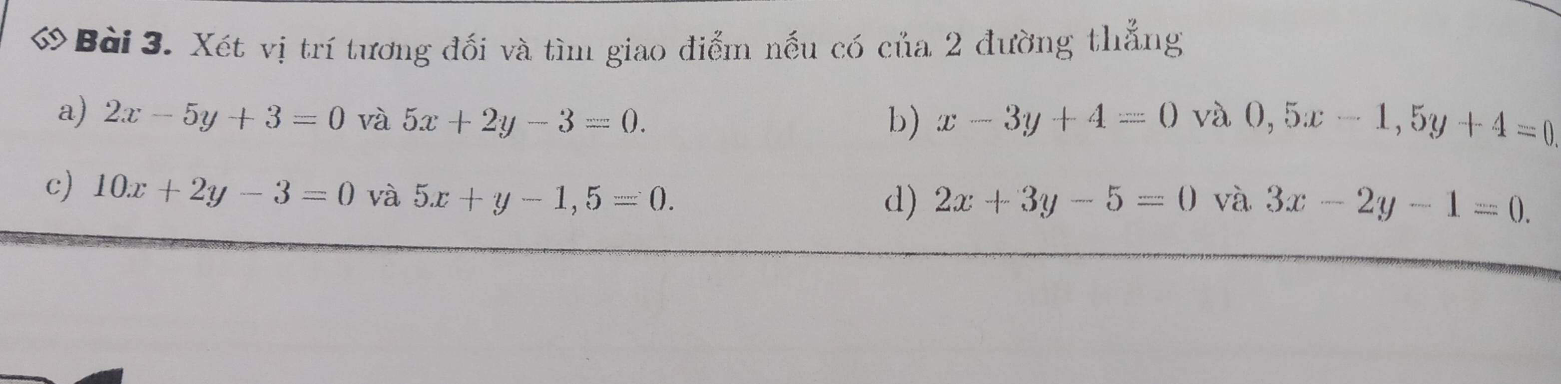 ớ Bài 3. Xét vị trí tương đối và tìm giao điểm nếu có của 2 đường thẳng
a) 2x-5y+3=0 và 5x+2y-3=0. b) x-3y+4=0 và 0,5x-1, 5y+4=0
c) 10x+2y-3=0 và 5x+y-1,5=0. và 3x-2y-1=0.
d) 2x+3y-5=0