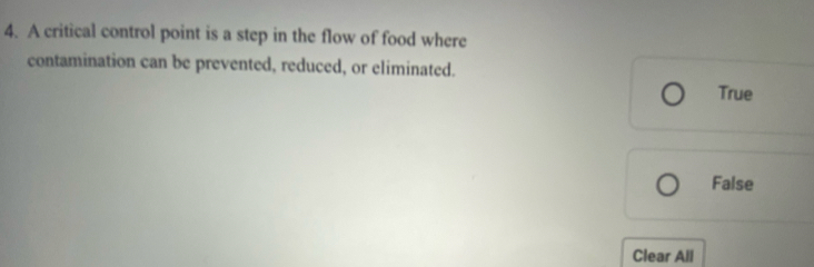 A critical control point is a step in the flow of food where
contamination can be prevented, reduced, or eliminated.
True
False
Clear All