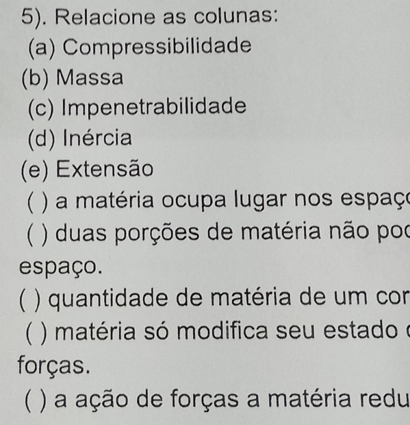 5). Relacione as colunas: 
(a) Compressibilidade 
(b) Massa 
(c) Impenetrabilidade 
(d) Inércia 
(e) Extensão 
 ) a matéria ocupa lugar nos espaço 
 ) duas porções de matéria não poo 
espaço. 
 ) quantidade de matéria de um cor 
( ) ) matéria só modifica seu estado e 
forças. 
( ) a ação de forças a matéria redu