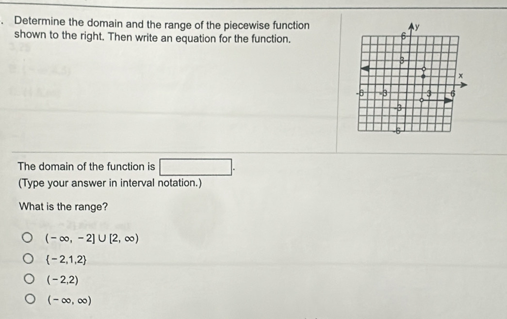 Determine the domain and the range of the piecewise function
shown to the right. Then write an equation for the function.
The domain of the function is □ . 
(Type your answer in interval notation.)
What is the range?
(-∈fty ,-2]∪ [2,∈fty )
 -2,1,2
(-2,2)
(-∈fty ,∈fty )