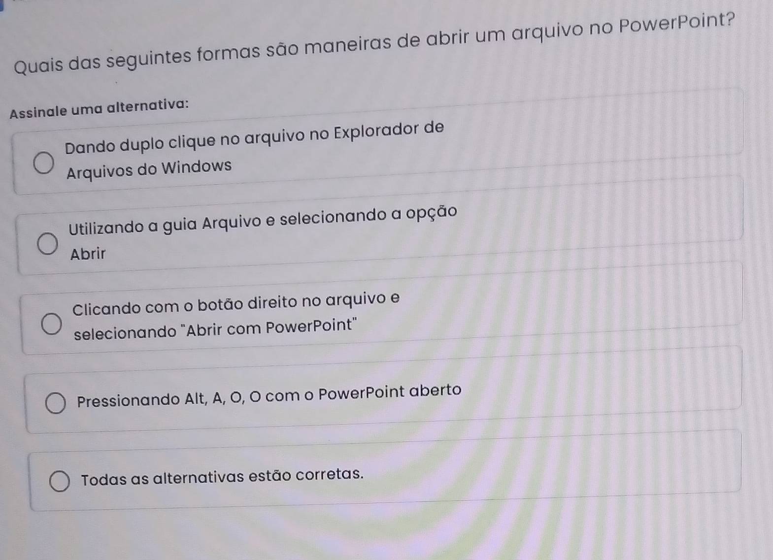 Quais das seguintes formas são maneiras de abrir um arquivo no PowerPoint?
Assinale uma alternativa:
Dando duplo clique no arquivo no Explorador de
Arquivos do Windows
Utilizando a guia Arquivo e selecionando a opção
Abrir
Clicando com o botão direito no arquivo e
selecionando "Abrir com PowerPoint"
Pressionando Alt, A, O, O com o PowerPoint aberto
Todas as alternativas estão corretas.