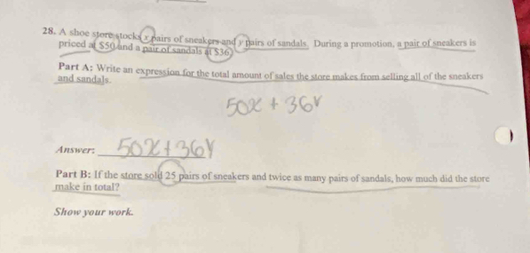 A shoe store stocks x pairs of sneakers and y pairs of sandals. During a promotion, a pair of sneakers is 
priced at $50 and a pair of sandals at $36
Part A: Write an expression for the total amount of sales the store makes from selling all of the sneakers 
and sandals. 
_ 
Answer: 
Part B: If the store sold 25 pairs of sneakers and twice as many pairs of sandals, how much did the store 
make in total? 
Show your work.