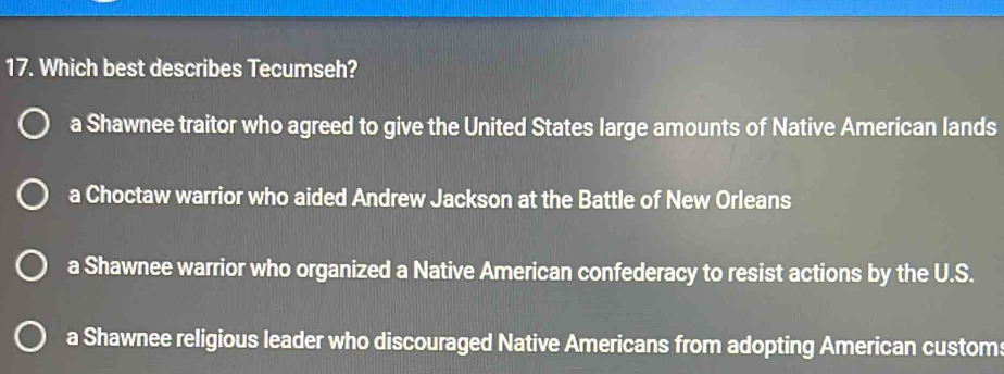 Which best describes Tecumseh?
a Shawnee traitor who agreed to give the United States large amounts of Native American lands
a Choctaw warrior who aided Andrew Jackson at the Battle of New Orleans
a Shawnee warrior who organized a Native American confederacy to resist actions by the U.S.
a Shawnee religious leader who discouraged Native Americans from adopting American custom: