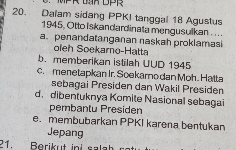 MPR đan DPR
20. Dalam sidang PPKI tanggal 18 Agustus
1945, Otto Iskandardinata mengusulkan . . ..
a. penandatanganan naskah proklamasi
oleh Soekarno-Hatta
b. memberikan istilah UUD 1945
c. menetapkan Ir. Soekarno dan Moh. Hatta
sebagai Presiden dan Wakil Presiden
d. dibentuknya Komite Nasional sebagai
pembantu Presiden
e. membubarkan PPKI karena bentukan
Jepang
21. Berikut ini salah