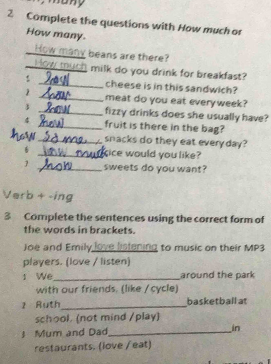 many 
2 Complete the questions with How much or 
How many. 
3 
_l beans are there? 
_milk do you drink for breakfast? 
: _cheese is in this sandwich? 
1 
_meat do you eat everyweek? 
3 _fizzy drinks does she usually have? 
4 _fruit is there in the bag? 
how_ snacks do they eat every day? 
_tice would you like? 
1 
_sweets do you want? 
Verb + -ing 
3 Complete the sentences using the correct form of 
the words in brackets. 
Joe and Emily love listening to music on their MP3 
players. (love / listen) 
1 We_ around the park 
with our friends. (like / cycle) 
2 Ruth_ basketball at 
school. (not mind /play) 
3 Mum and Dad_ 
in 
restaurants. (love / eat)