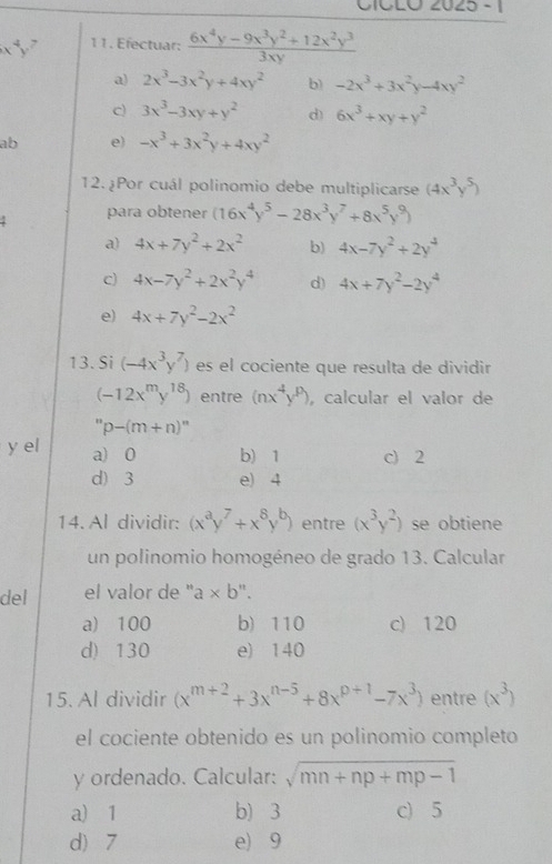 CICLO 2025 - 1
11. Efectuar:  (6x^4y-9x^3y^2+12x^2y^3)/3xy 
a) 2x^3-3x^2y+4xy^2 b) -2x^3+3x^2y-4xy^2
c) 3x^3-3xy+y^2 d) 6x^3+xy+y^2
ab e) -x^3+3x^2y+4xy^2
12.¿Por cuál polinomio debe multiplicarse (4x^3y^5)
para obtener (16x^4y^5-28x^3y^7+8x^5y^9)
a) 4x+7y^2+2x^2 b) 4x-7y^2+2y^4
c) 4x-7y^2+2x^2y^4 d) 4x+7y^2-2y^4
e) 4x+7y^2-2x^2
13. Si (-4x^3y^7) es el cociente que resulta de dividir
(-12x^my^(18)) entre (nx^4y^9) , calcular el valor de
''p-(m+n)''
y el a) 0 b) 1 c) 2
d) 3 e) 4
14. Al dividir: (x^ay^7+x^8y^b) entre (x^3y^2) se obtiene
un polinomio homogéneo de grado 13. Calcular
del el valor de " a* b "
a) 100 b) 110 c) 120
d) 130 e) 140
15. Al dividir (x^(m+2)+3x^(n-5)+8x^(p+1)-7x^3) entre (x^3)
el cociente obtenido es un polinomio completo
y ordenado. Calcular: sqrt(mn+np+mp-1)
a) 1 b) 3 c) 5
d) 7 e) 9