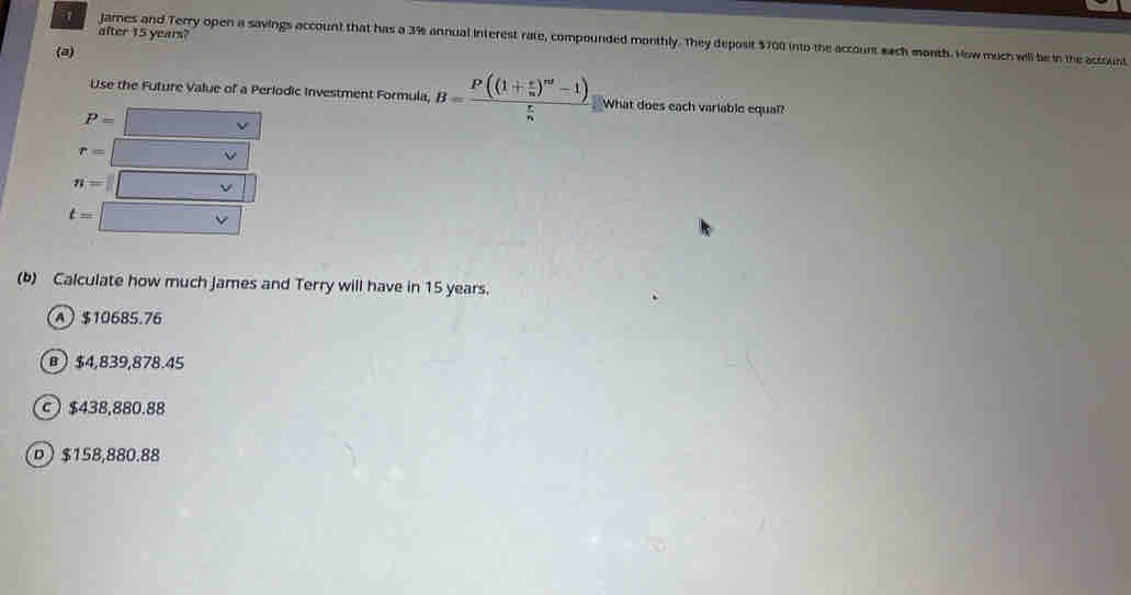 after 15 years?
Jares and Terry open a savings account that has a 3% annual interest rate, compounded monthly. They deposit $700 into the account each month. How much will be in the accoust
(a)
Use the Future Value of a Periodic Investment Formula, B=frac P((1+ e/n )^nt-1) r/n  What does each variable equal?
P= □ -v
r= V
n=□
t=□
(b) Calculate how much James and Terry will have in 15 years.
A $10685.76
) $4,839,878.45
c $438,880.88
D $158,880.88