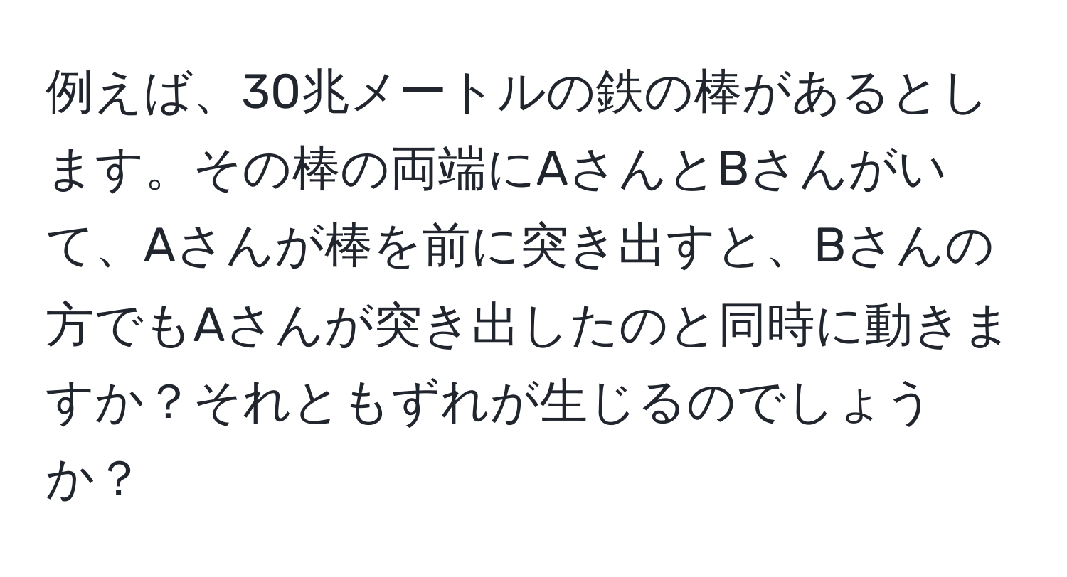 例えば、30兆メートルの鉄の棒があるとします。その棒の両端にAさんとBさんがいて、Aさんが棒を前に突き出すと、Bさんの方でもAさんが突き出したのと同時に動きますか？それともずれが生じるのでしょうか？