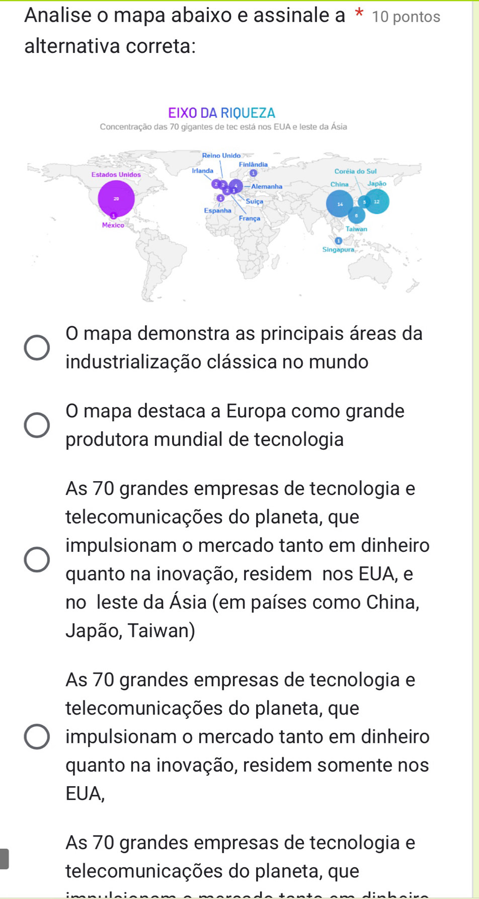 Analise o mapa abaixo e assinale a * 10 pontos
alternativa correta:
EIXO DA RIQUEZA
Concentração das 70 gigantes de tec está nos EUA e leste da Ásia
O mapa demonstra as principais áreas da
industrialização clássica no mundo
O mapa destaca a Europa como grande
produtora mundial de tecnologia
As 70 grandes empresas de tecnologia e
telecomunicações do planeta, que
impulsionam o mercado tanto em dinheiro
quanto na inovação, residem nos EUA, e
no leste da Ásia (em países como China,
Japão, Taiwan)
As 70 grandes empresas de tecnologia e
telecomunicações do planeta, que
impulsionam o mercado tanto em dinheiro
quanto na inovação, residem somente nos
EUA,
As 70 grandes empresas de tecnologia e
telecomunicações do planeta, que