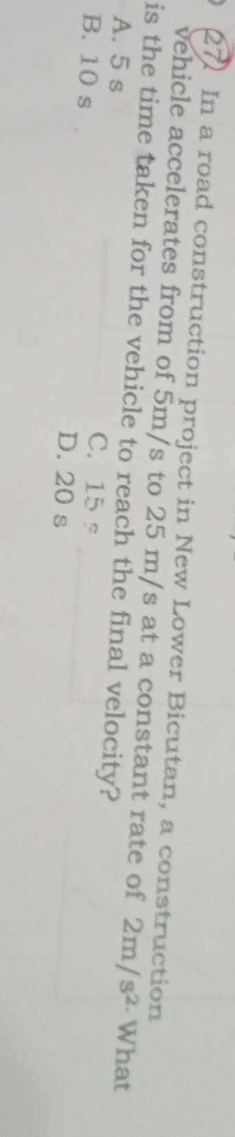 In a road construction project in New Lower Bicutan, a construction
vehicle accelerates from of 5m/s to 25 m/s at a constant rate of 2m/s^2 · What
is the time taken for the vehicle to reach the final velocity?
A. 5 s
C. 15s
B. 10 s D. 20 s