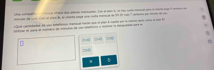 Una compañía telefónica ofrece dos planes mensuales. Con el plan A, no hay cuota mensual pero el cliente paga 9 centavos por 7
minuto de uso. Con el plan B, el cliente paga una cuota mensual de $9.20 más 7 centavos por minuto de uso. 
¿Qué cantidades de uso telefónico mensual harán que el plan A cueste por lo menos tanto como el plan B? 
Utilizar m para el número de minutos de uso telefónico y resolver la desigualdad para m. 
go
□ □ >□ □ ≤ □
□ ≥ □
×