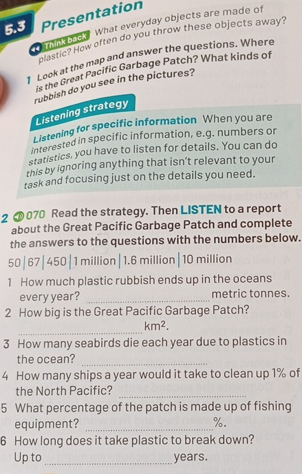 5.3 Presentation 
Think back? What everyday objects are made of 
plastic? How often do you throw these objects away? 
1 Look at the map and answer the questions. Where 
is the Great Pacific Garbage Patch? What kinds of 
rubbish do you see in the pictures? 
Listening strategy 
Listening for specific information When you are 
interested in specific information, e.g. numbers or 
statistics, you have to listen for details. You can do 
this by ignoring anything that isn’t relevant to your 
task and focusing just on the details you need. 
2 070 Read the strategy. Then LISTEN to a report 
about the Great Pacific Garbage Patch and complete 
the answers to the questions with the numbers below.
50|67|450|1 million| 1.6 million|10 million
1 How much plastic rubbish ends up in the oceans 
every year? _metric tonnes. 
2 How big is the Great Pacific Garbage Patch? 
_
km^2. 
3 How many seabirds die each year due to plastics in 
the ocean? 
_ 
4 How many ships a year would it take to clean up 1% of 
the North Pacific? 
_ 
5 What percentage of the patch is made up of fishing 
equipment? _ %. 
6 How long does it take plastic to break down? 
Up to _ years.