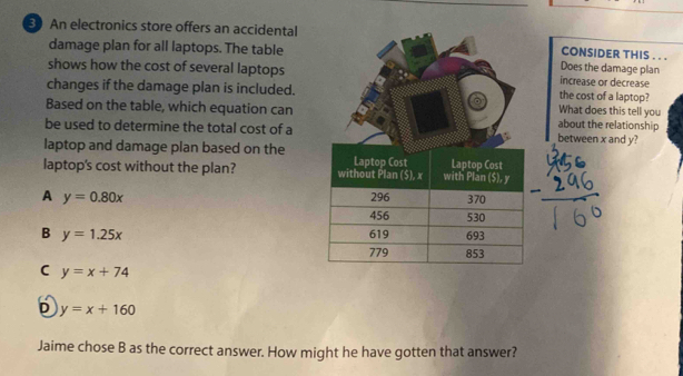 An electronics store offers an accidental
damage plan for all laptops. The table
shows how the cost of several laptops
changes if the damage plan is included.
Based on the table, which equation can
be used to determine the total cost of a
laptop and damage plan based on the
laptop's cost without the plan?
A y=0.80x
B y=1.25x
C y=x+74
D y=x+160