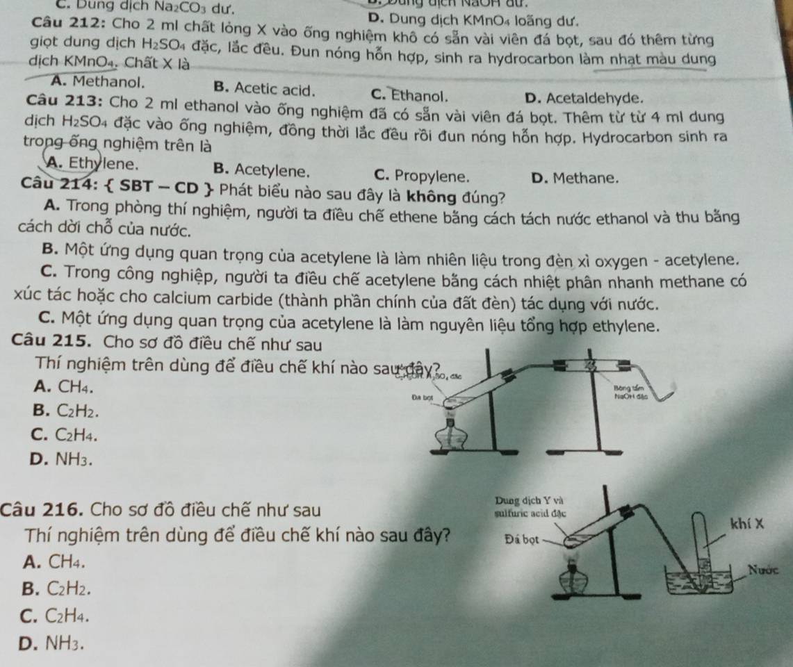 C. Dung dịch N. 12 CO_3 dư.   Đung địch NãOh au.
D. Dung dịch KMnO₄ loãng dư.
Câu 212: Cho 2 ml chất lỏng X vào ống nghiệm khô có sẵn vài viên đá bọt, sau đó thêm từng
giọt dung dịch H_2SO_4 đặc, lắc đều. Đun nóng hỗn hợp, sinh ra hydrocarbon làm nhạt màu dung
dịch KMnO₄. Chất X là
A. Methanol. B. Acetic acid. C. Ethanol.
D. Acetaldehyde.
Câu 213: Cho 2 ml ethanol vào ống nghiệm đã có sẵn vài viên đá bọt. Thêm từ từ 4 ml dung
dịch H_2SO_4 # đặc vào ống nghiệm, đồng thời lắc đều rồi đun nóng hỗn hợp. Hydrocarbon sinh ra
trong ống nghiệm trên là
A. Ethylene. B. Acetylene. C. Propylene. D. Methane.
Câu 214:  SBT - CD  Phát biểu nào sau đây là không đúng?
A. Trong phòng thí nghiệm, người ta điều chế ethene băng cách tách nước ethanol và thu bằng
cách dời chỗ của nước.
B. Một ứng dụng quan trọng của acetylene là làm nhiên liệu trong đèn xì oxygen - acetylene.
C. Trong công nghiệp, người ta điều chế acetylene bằng cách nhiệt phân nhanh methane có
xúc tác hoặc cho calcium carbide (thành phần chính của đất đèn) tác dụng với nước.
C. Một ứng dụng quan trọng của acetylene là làm nguyên liệu tổng hợp ethylene.
Câu 215. Cho sơ đồ điều chế như sau
Thí nghiệm trên dùng để điều chế khí nào sa
A. CH_4.
B. C_2H_2.
C. C_2H_4.
D. NH_3.
Câu 216. Cho sơ đồ điều chế như sau 
Thí nghiệm trên dùng để điều chế khí nào sau đây?
A. CH_4.
B. C_2H_2.
C. C_2H_4.
D. NH_3.