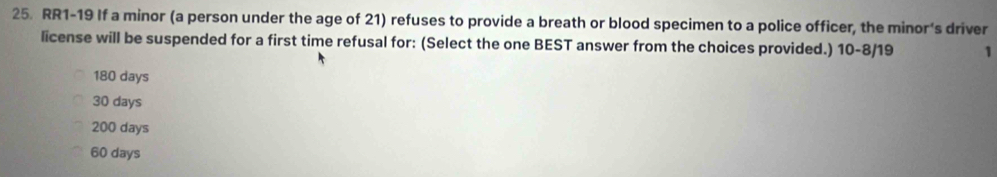 RR1-19 If a minor (a person under the age of 21) refuses to provide a breath or blood specimen to a police officer, the minor’s driver
license will be suspended for a first time refusal for: (Select the one BEST answer from the choices provided.) 10-8/19 1
180 days
30 days
200 days
60 days