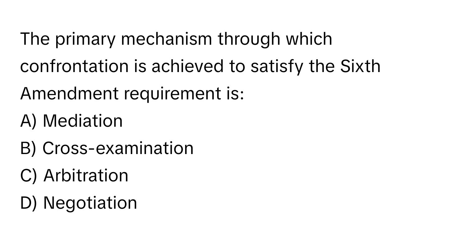 The primary mechanism through which confrontation is achieved to satisfy the Sixth Amendment requirement is:

A) Mediation
B) Cross-examination
C) Arbitration
D) Negotiation