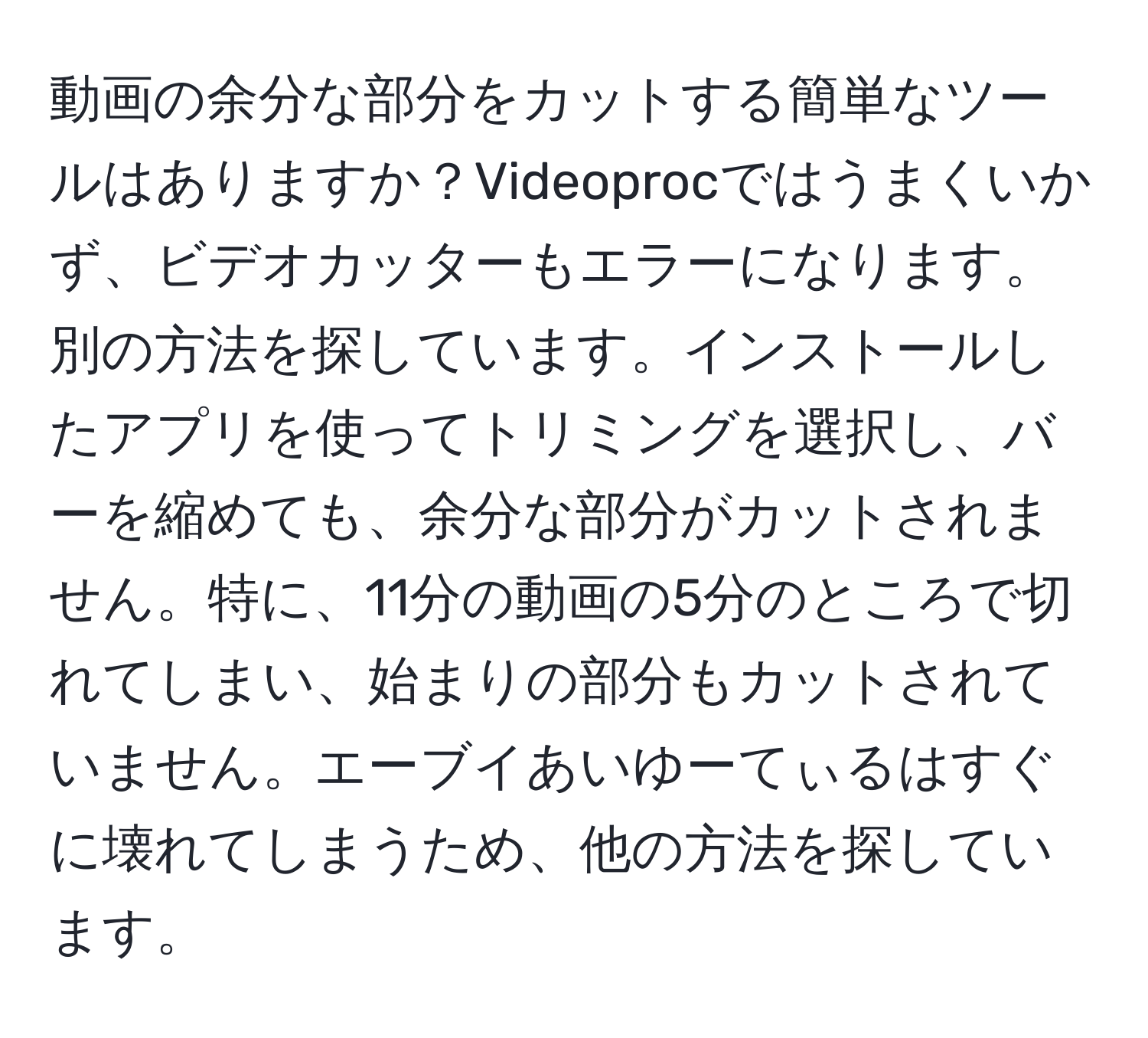 動画の余分な部分をカットする簡単なツールはありますか？Videoprocではうまくいかず、ビデオカッターもエラーになります。別の方法を探しています。インストールしたアプリを使ってトリミングを選択し、バーを縮めても、余分な部分がカットされません。特に、11分の動画の5分のところで切れてしまい、始まりの部分もカットされていません。エーブイあいゆーてぃるはすぐに壊れてしまうため、他の方法を探しています。