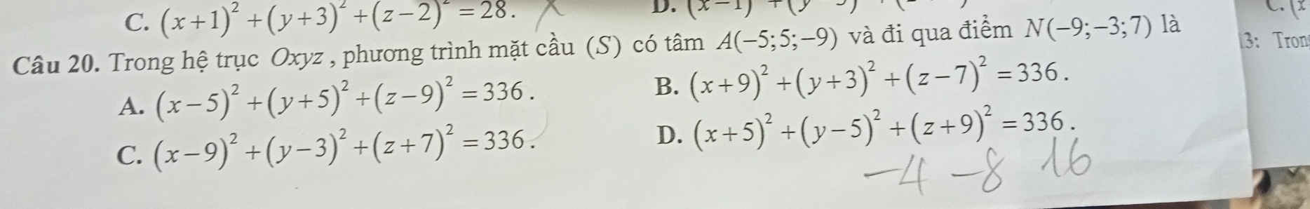 C. (x+1)^2+(y+3)^2+(z-2)^2=28. D. (x-1)+(y
C. (x
Câu 20. Trong hệ trục Oxyz , phương trình mặt cầu (S) có tâm A(-5;5;-9) và đi qua điểm N(-9;-3;7) là 3: Tron
A. (x-5)^2+(y+5)^2+(z-9)^2=336.
B. (x+9)^2+(y+3)^2+(z-7)^2=336.
C. (x-9)^2+(y-3)^2+(z+7)^2=336. D. (x+5)^2+(y-5)^2+(z+9)^2=336.