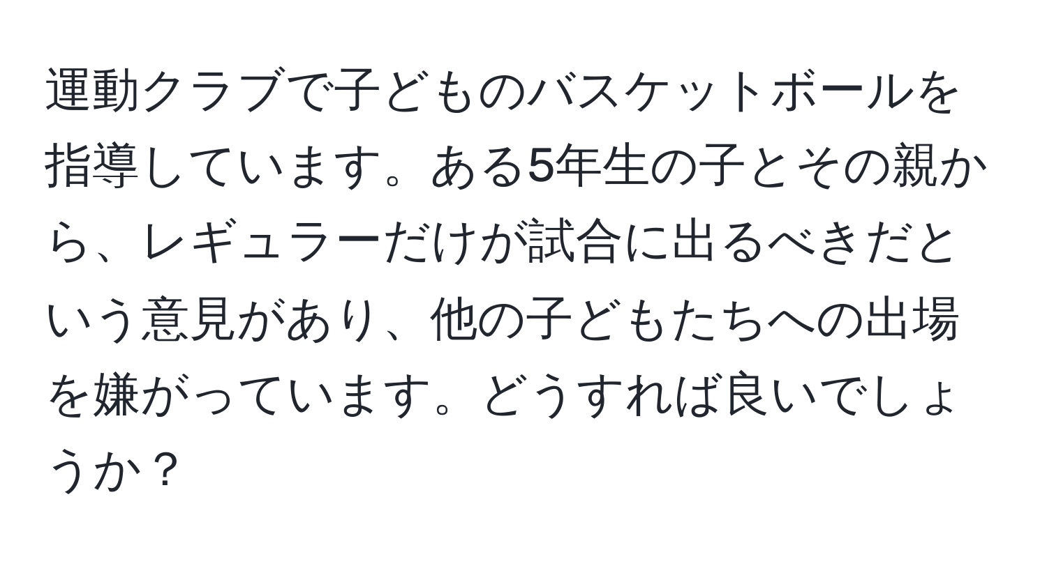 運動クラブで子どものバスケットボールを指導しています。ある5年生の子とその親から、レギュラーだけが試合に出るべきだという意見があり、他の子どもたちへの出場を嫌がっています。どうすれば良いでしょうか？