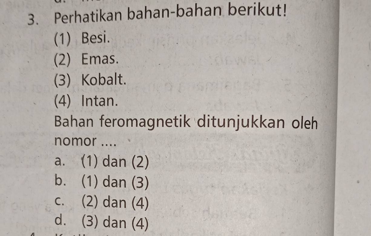 Perhatikan bahan-bahan berikut!
(1) Besi.
(2) Emas.
(3) Kobalt.
(4) Intan.
Bahan feromagnetik ditunjukkan oleh
nomor ....
a. (1) dan (2)
b. (1) dan (3)
c. (2) dan (4)
d. (3) dan (4)