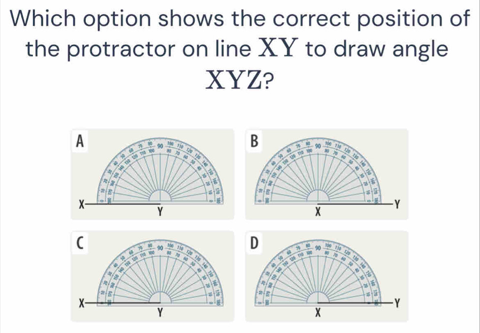 Which option shows the correct position of 
the protractor on line XY to draw angle
XYZ? 
A 
B 50 85
10 80 s 90 to 110 X20
100 78
Đ Độ Độ 50 10 90 110
120
4 Tão 
φ 110
6
1ô 110 120 716 φ 100

2
B
650
6
2
a 
g B g 5
X -
Y
Y
X
(
106
D
70 90 7 1 90 1p0 13
in
110 100
80
D
5 19 6 the 
uō no 

Mô Hộ Đệ Hế pố 
a
5
150 a
6
2 g -2 -8
X - 
。
Y
Y
X