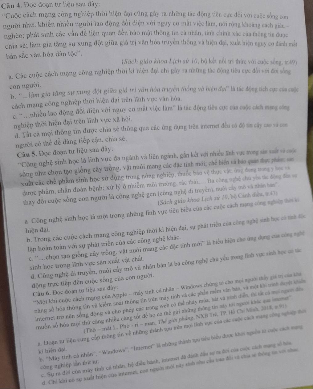 Đọc đoạn tư liệu sau đây:
*Cuộc cách mạng công nghiệp thời hiện đại cũng gây ra những tác động tiêu cực đối với cuộc sống con
người như: khiến nhiều người lao động đối diện với nguy cơ mất việc làm, nới rộng khoảng cách giâu 
nghèo; phát sinh các vấn đề liên quan đến bảo mật thông tin cá nhân, tính chính xác của thông tin được
chia sẻ; làm gia tăng sự xung đột giữa giá trị văn hóa truyền thống và hiện đại, xuất hiện nguy cơ đánh mắt
bản sắc văn hóa dân tộc''.
(Sách giáo khoa Lịch sử 10, bộ kết nổi tri thức với cuộc sống, tr49)
a. Các cuộc cách mạng công nghiệp thời kỉ hiện đại chi gây ra những tác động tiêu cực đổi với đời sống
con người.
b. ''.làm gia tăng sự xung đột giữa giả trị văn hóa truyền thống và hiện đại' là tác động tích cực của cuộc
cách mạng công nghiệp thời hiện đại trên lĩnh vực văn hóa.
c. ''Mnhiều lao động đối điện với nguy cơ mất việc làm'' là tác động tiêu cực của cuộc cách mạng công
nghiệp thời hiện đại trên lĩnh vực xã hội.
d. Tất cả mọi thông tin được chia sẻ thông qua các ứng dụng trên internet đều có độ tin cây cao và con
người có thể dễ dàng tiếp cận, chia sẻ.
Câu 5. Đọc đoạn tư liệu sau đây:
'Công nghệ sinh học là lĩnh vực đa ngành và liên ngành, gắn kết với nhiều lĩnh vực trong sản xuất và cuộc
sống như chọn tạo giống cây trồng, vật nuôi mang các đặc tính mới; chế biến và báo quản thực phám; san
xuất các chế phẩm sinh học sử dụng trong nông nghiệp, thuốc báo vệ thực vật; ứng dụng trong y học và
được phẩm, chẩn đoán bệnh; xử lý ô nhiễm môi trường, rác thải.... Ba công nghệ chủ yêu tác động đea vự
thay đổi cuộc sống con người là công nghệ gen (công nghệ di truyền), nuôi cấy mô và nhân bán'''.
(Sách giáo khoa Lịch sử 10, bộ Cánh điều, tr.43)
a. Công nghệ sinh học là một trong những lĩnh vực tiêu biểu của các cuộc cách mạng công nghiệp thời ki
b. Trong các cuộc cách mạng công nghiệp thời kì hiện đại, sự phát triển của công nghệ sinh học có tính độc
hiện đại.
lập hoàn toàn với sự phát triển của các công nghệ khác.
c. 'Mchọn tạo giống cây trồng, vật nuôi mang các đặc tính mới'' là biểu hiện cho ứng dụng của công nghề
sinh học trong lĩnh vực sản xuất vật chất.
d. Công nghệ di truyền, nuôi cấy mô và nhân bản là ba công nghệ chủ yếu trong lĩnh vực sinh học có tác
động trực tiếp đến cuộc sống của con người.
**Một khi cuộc cách mạng của Apple - máy tính cá nhân - Windows chứng tò cho mọi người tháy gia trị của kha
Câu 6. Đọc đoạn tư liệu sau đây:
năng số hóa thông tin và kiểm soát thông tin trên máy tính và các phần mềm văn bản, và một khí trính duyệt khiếm
internet trở nên sống động và cho phép các trang web có thể nhảy múa, hát và trình diễn, thi tất cá mọi người đềa
muốn số hóa mọi thứ cảng nhiều cảng tốt để họ có thể gửi những thông tin này tới người khác qua imemet''
(Thô - mát L. Phờ - ri - man, Thể giới phầng, NXB Tré, TP. Hồ Chí Minh, 2018, #.91)
Sa. Đoạn tư liệu cung cấp thông tin về những thành tựu trên mọi lĩnh vực của các cuộc cách mạng công nghiệp thời
b. “Máy tinh cá nhân”, “Windows”, “Internet” là những thành tựu tiêu biểu được khới nguồn từ cuộc cách mạng
kì hiện đại.
c. Sự ra đời của máy tính cá nhân, hệ điều hành, internet đã đánh đầu sự ra đời của cuộc cách mạng vô hóa
công nghiệp lần thứ tư,
d. Chỉ khi có sự xuất hiện của internet, con người mới này sinh nhu cầu trao đổi và chia sẻ thông tia với nhạc