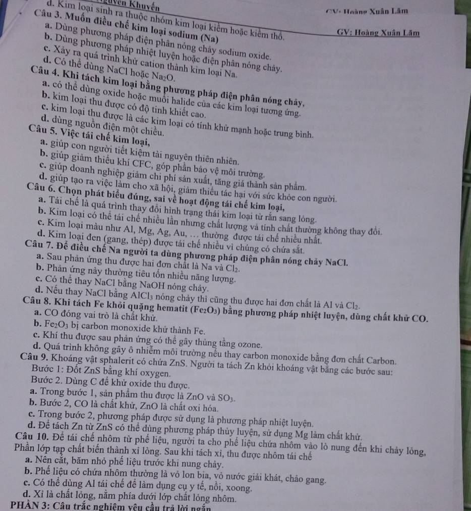 guyễn Khuyến
CV: Hoàng Xuân Lâm
d. Kim loại sinh ra thuộc nhóm kim loại kiểm hoặc kiểm thổ.
Câu 3. Muốn điều chế kim loại sodium (Na)
GV: Hoàng Xuân Lãm
a. Dùng phương pháp điện phân nóng chảy sodium oxide.
b. Dùng phương pháp nhiệt luyện hoặc điện phân nóng chảy.
c. Xảy ra quá trình khử cation thành kim loại Na.
d. Có thể dùng NaCl hoặc Na₂O.
Câu 4. Khi tách kim loại bằng phương pháp điện phân nóng chảy,
a. có thể dùng oxide hoặc muổi halide của các kim loại tương ứng.
b. kim loại thu được có độ tinh khiết cao.
c. kim loại thu được là các kim loại có tính khử mạnh hoặc trung bình.
d. dùng nguồn điện một chiều.
Câu 5. Việc tái chế kim loại,
a. giúp con người tiết kiệm tài nguyên thiên nhiên.
b. giúp giảm thiều khí CFC, góp phần bảo vệ môi trường.
c. giúp doanh nghiệp giảm chi phí sản xuất, tăng giá thành sản phẩm.
d. giúp tạo ra việc làm cho xã hội, giảm thiếu tác hại với sức khỏe con người.
Câu 6. Chọn phát biểu đúng, sai về hoạt động tái chế kim loại,
a. Tái chế là quá trình thay đổi hình trang thái kim loại từ rấn sang lỏng.
b. Kim loại có thể tái chế nhiều lần nhưng chất lượng và tính chất thường không thay đổi
c. Kim loại màu như Al, Mg, Ag, Au, .. thường được tái chế nhiều nhất.
d. Kim loại đen (gang, thép) được tái chế nhiều vì chúng có chứa sắt
Câu 7. Để điều chế Na người ta dùng phương pháp điện phân nóng chảy NaCl.
a. Sau phản ứng thu được hai đơn chất là Na và Cl₂.
b. Phản ứng này thường tiêu tốn nhiều năng lượng.
c. Có thể thay NaCl bằng NaOH nóng chảy.
d. Nếu thay NaCl bằng AICl_3 nóng chảy thì cũng thu được hai đơn chất là Al và Cl₂.
Câu 8. Khi tách Fe khỏi quặng hematit (Fe₂O₃) bằng phương pháp nhiệt luyện, dùng chất khử CO.
a. CO đóng vai trò là chất khử.
b. Fe2 O bị carbon monoxide khử thành Fe.
c. Khí thu được sau phản ứng có thể gây thủng tầng ozone.
d. Quá trình không gây ô nhiễm môi trường nếu thay carbon monoxide bằng đơn chất Carbon.
Câu 9. Khoáng vật sphalerit có chứa ZnS. Người ta tách Zn khỏi khoáng vật bằng các bước sau:
Bước 1: Đốt ZnS bằng khí oxygen.
Bước 2. Dùng C để khử oxide thu được.
a. Trong bước 1, sản phầm thu được là ZnO và SO3.
b. Bước 2, CO là chất khử, ZnO là chất oxi hóa.
c. Trong bước 2, phương pháp được sử dụng là phương pháp nhiệt luyện.
d. Để tách Zn từ ZnS có thể dùng phương pháp thủy luyện, sử dụng Mg làm chất khử.
Câu 10. Để tái chế nhôm từ phế liệu, người ta cho phế liệu chứa nhôm vào lò nung đến khi chảy lỏng,
Phần lớp tạp chất biến thành xỉ lòng. Sau khi tách xỉ, thu được nhôm tái chế
a. Nên cắt, băm nhỏ phế liệu trước khi nung chảy.
b. Phế liệu có chứa nhôm thường là vỏ lon bịa, vỏ nước giải khát, chảo gang.
c. Có thể dùng Al tái chế để làm dụng cụ y tế, nồi, xoong.
d. Xỉ là chất lỏng, nằm phía dưới lớp chất lỏng nhôm.
PHÀN 3: Câu trắc nghiêm vêu cầu trả lời ngắn