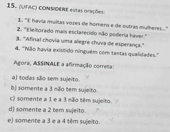 (UFAC) CONSIDERE estas orações:
1. “E havia muitas vozes de homens e de outras mulheres...”
2. “Eleitorado mais esclarecido não poderia haver.”
3. "Afinal chovia uma alegre chuva de esperança."
4. “Não havia existido ninguém com tantas qualidades.”
Agora, ASSINALE a afirmação correta:
a) todas são sem sujeito.
b) somente a 3 não tem sujeito.
c) somente a 1 e a 3 não têm sujeito.
d) somente a 2 tem sujeito.
e) somente a 3 e a 4 têm sujeito.