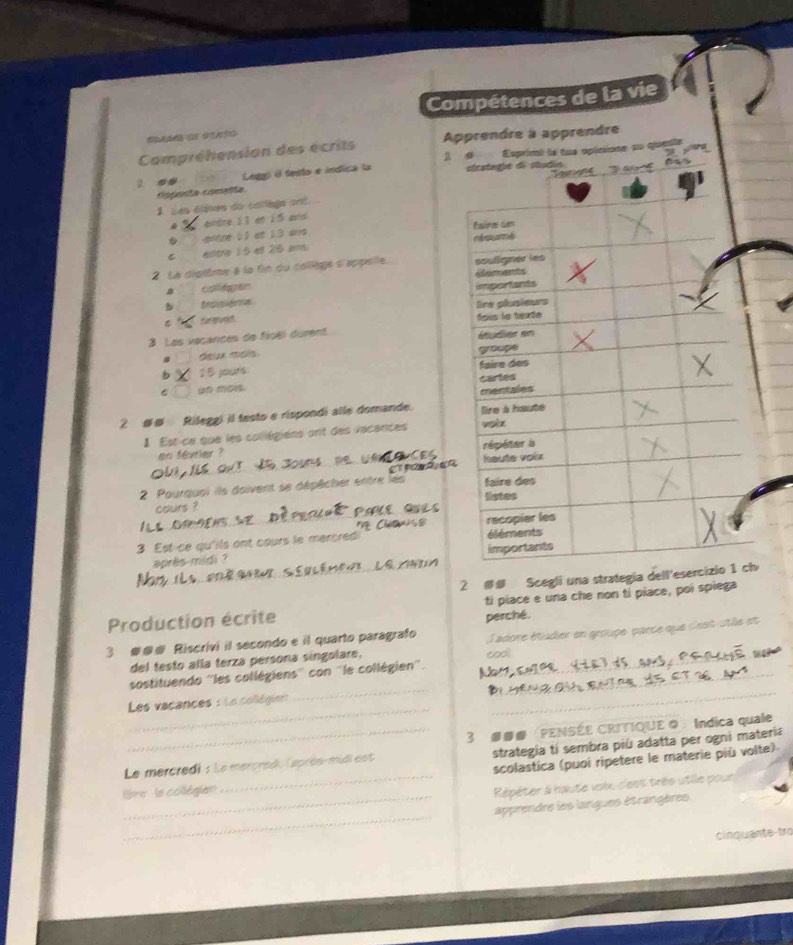 Compétences de la vie 
SSam os stato 
Campréhension des écrits Apprendre à apprendre
2 e● Legg) é festo e indica la Esprienl le tue opécione no quao 
coposta comelta. 
1 ses élines do corège ond 
. einbre 11 en 15 and 
antre 11 at 1.3 ans 
C entre 15 ef 26 am. 
2 Le dipième à le fin du collège à'appelle 
collepen 
b 
Srgved 
3 Les vécarces de fipël durent 
deux mais 
b 2B jours 
C un mon 
2 ## Rileggi il testo e rispondi alle domande. 
1 Est ce que les collégiens ont des vacances 
en février ? 
a 
2 Pourquoi ils doivent se dépêcher entre les 
cours ? 
_ Chan 
3 Est-ce qu'ils ont cours le mercred 
après midi ? 
Lê 
2 ## Scegli una strategia dell'es 
Production écrite ti piace e una che non tỉ piace, poi spiega 
perché. 
3 ### Riscrivi il secondo e il quarto paragrafo ladore étudier en groupe, parce que d'est utle et 
del testo alla terza persona singolare, _cool 
_ 
_ 
sostituendo ''les collégiens'' con ''le collégien''._ 
_ 
Les vacances : Le collégien 
_3 ###FENSÉE CRITIQUE ◎ ： Indica quale 
Le mercredi : Le mercred, Caprès-midi est strategia tí sembra più adatta per ogni materia 
_ 
lbre le collégien _scolastica (puoi ripetere le materie più volte) 
Répéter à haute volx, d'eet très utille pour 
_ 
apprendre les langues étrangères 
cinquante-tro