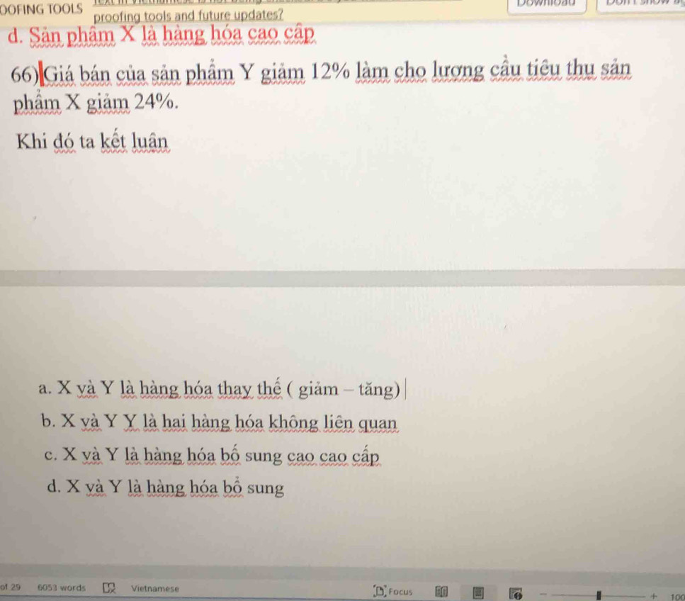 OOFING TOOLS proofing tools and future updates?
d. Sản phẩm X là hàng hóa cao cập
66) Giá bán của sản phầm Y giảm 12% làm cho lượng cầu tiêu thu sản
phẩm X giảm 24%.
Khi đó ta kết luân
a. X yà Y là hàng hóa thay thế ( giảm - tăng)
b. X và Y Y là hai hàng hóa không liên quan
c. X và Y là hàng hóa bố sung cao cao cấp
d. X và Y là hàng hóa bồ sung
of 29 6053 words Vietnamese + 100
Focus