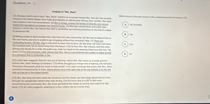 Analpaia el ''Ara, Sand
7Jtempe Lahel't short stors "Mts. Sens" centers on a women named Mrs. San who has recenty  Which choice is the best version of the underitned parson of sentence 1
moxed to the cnited Staree from India and babyarts an eleven rear-old boy, Elot, (2) Mrs. Son feels
out of place in her news emstonment, (22 She is lonel, mases her famly in Calcytta, and connot
any fnd ingredents to prepare hir fororite foous, (4) She also caneot drve, and Labai uses A  no change
aceres in wich Mrs. Son tawna thsa wit to symbolize her evoling emobions as she tries to adjust
todmenican life 0 ) hov
(5) fiing unable to dive molated Mrs. Son from her new communty (h) She has to babyst (fut at
her own horme, and she is unable to go shopping without her husband's help. (7) These are
motnating factors, (10 Mrs. Son is reluctant to learn how to drive. (9) She does not react well when e )or
her hustzand anks her to dre home from the beach. (12) At fust, Mrs. Son refusrs, and then after
dming vers slowly for a mils, she pulls over, nests her head on the steering wheel and teils him, "No
more." (1 1) in this moment, Lahir shows that Mrs. San is overwhelmed and unable to adoot quickh 0 ) t
lo a istation that is untlmllar to her 
t Lalm later supgests that the very act of dung-which Mrs. Sen views as a lonely activity--
merors Mrs. Sax'a feelings of iaolation. (13) Whie struggling to merge onto a highwas, she remarks
"Thersone, this peopla, Jase] too much in their world," (14) Lahizi contrasts this scene with Mrs. Sen's
constant companionship in Inula, where arvers sit on the right side of the car instead of on the left
side as they do in the United States.
(132 Mrs. San does not often state her erezona, but the reader can track ther adjuatment process
littough her compiicated relationship with driving. (16) It's frouse that in orver to feel more
commected to her communty, Mrs. San must get behind the wheel, an activity that makes her feel
alone. (1.7). As Lahin muggests, adapting to a new culture can be a rocky road.