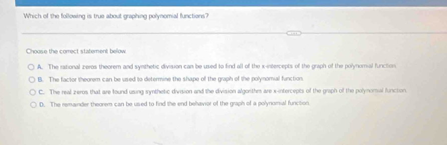 Which of the following is true about graphing polynomial functions?
Choose the correct statement below.
A. The rational zeros theorem and synthetic division can be used to find all of the x-intercepts of the graph of the polynomial function
B. The factor theorem can be used to determine the shape of the graph of the polynomial function.
C. The real zeros that are found using synthetic division and the division algorithm are x-intercepts of the graph of the polynomial function.
D. The remainder theorem can be used to find the end behavior of the graph of a polynomial function.