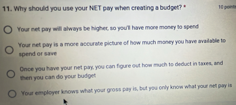 Why should you use your NET pay when creating a budget? * 10 point
Your net pay will always be higher, so you'll have more money to spend
Your net pay is a more accurate picture of how much money you have available to
spend or save
Once you have your net pay, you can figure out how much to deduct in taxes, and
then you can do your budget
Your employer knows what your gross pay is, but you only know what your net pay is