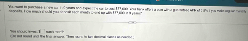 You want to purchase a new car in 9 years and expect the car to cost $77,000. Your bank offers a plan with a guaranteed APR of 6.5% if you make regular monthly 
deposits. How much should you deposit each month to end up with $77,000 in 9 years? 
You should invest $□ each month. 
(Do not round until the final answer. Then round to two decimal places as needed.)