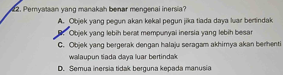 Pernyataan yang manakah benar mengenai inersia?
A. Objek yang pegun akan kekal pegun jika tiada daya luar bertindak
B. Objek yang lebih berat mempunyai inersia yang lebih besar
C. Objek yang bergerak dengan halaju seragam akhirnya akan berhenti
walaupun tiada daya luar bertindak
D. Semua inersia tidak berguna kepada manusia