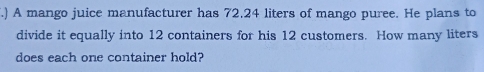 .) A mango juice manufacturer has 72.24 liters of mango puree. He plans to
divide it equally into 12 containers for his 12 customers. How many liters
does each one container hold?