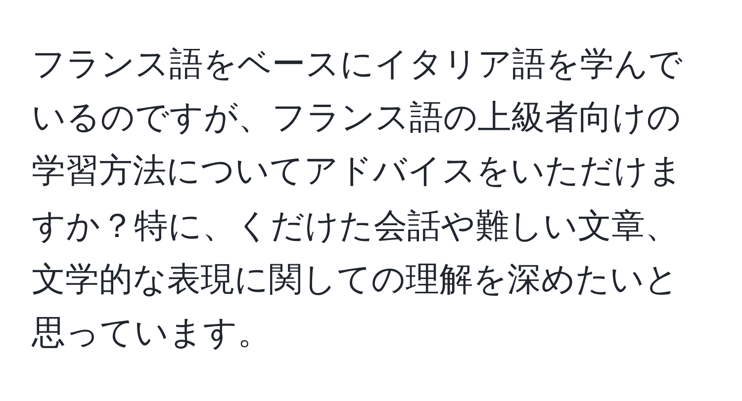フランス語をベースにイタリア語を学んでいるのですが、フランス語の上級者向けの学習方法についてアドバイスをいただけますか？特に、くだけた会話や難しい文章、文学的な表現に関しての理解を深めたいと思っています。