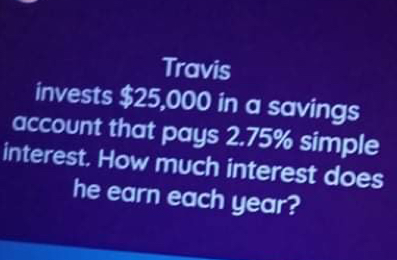 Travis
invests $25,000 in a savings
account that pays 2.75% simple
interest. How much interest does
he earn each year?