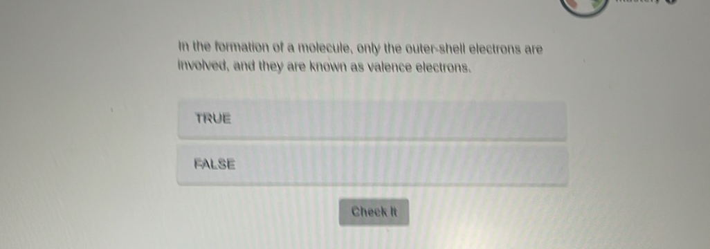 In the formation of a molecule, only the outer-shell electrons are
involved, and they are known as valence electrons.
TRUE
FALSE
Check It