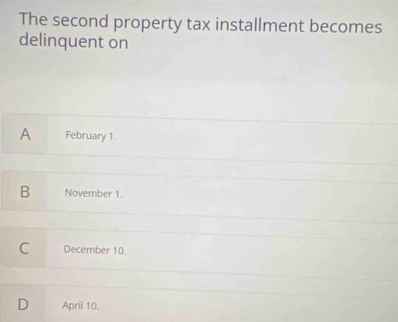 The second property tax installment becomes
delinquent on
A February 1.
B November 1.
C December 10.
D April 10.