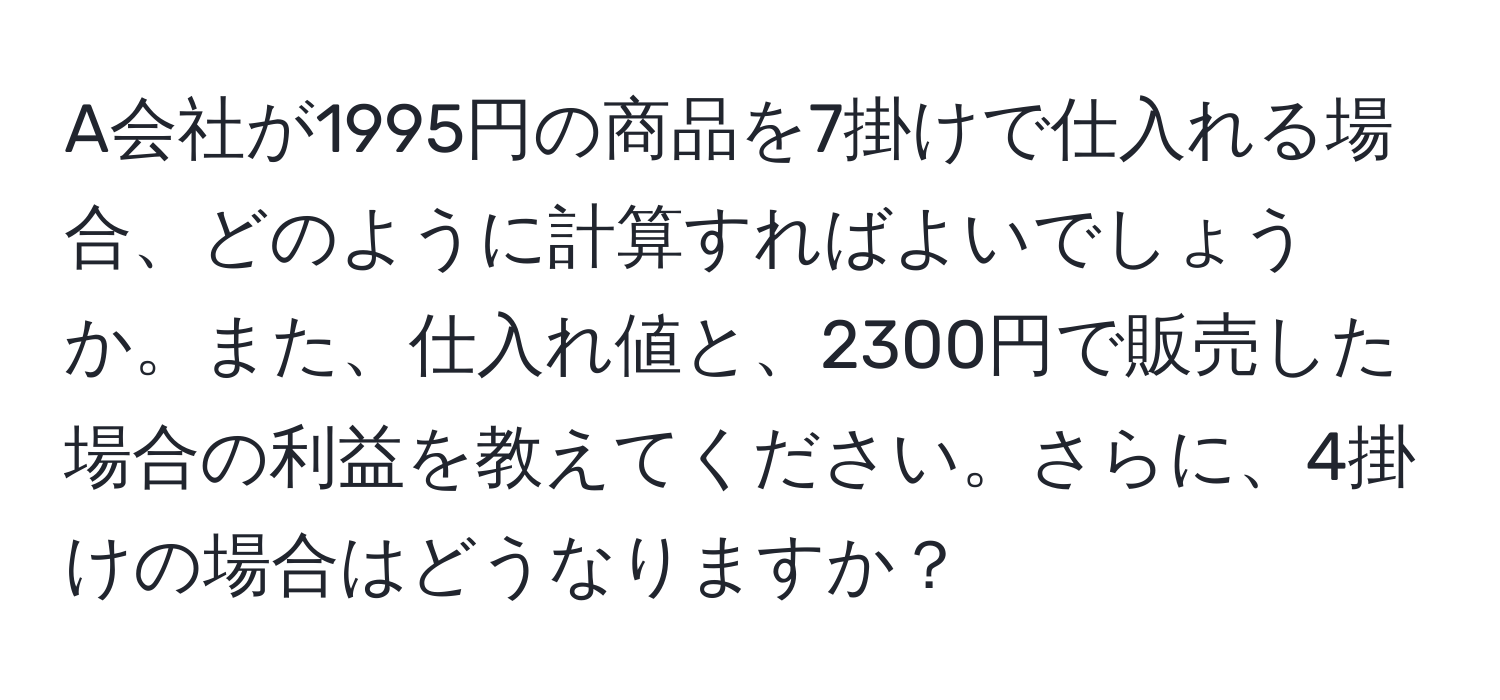 A会社が1995円の商品を7掛けで仕入れる場合、どのように計算すればよいでしょうか。また、仕入れ値と、2300円で販売した場合の利益を教えてください。さらに、4掛けの場合はどうなりますか？