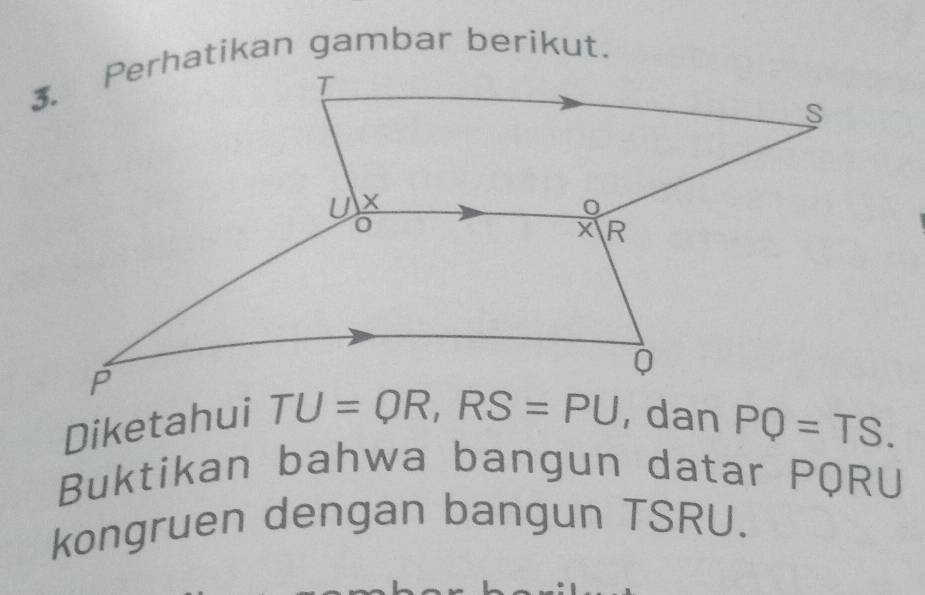 Diketahui TU=QR, RS=PU , dan PQ=TS. 
Buktikan bahwa bangun datar PQRU
kongruen dengan bangun TSRU.